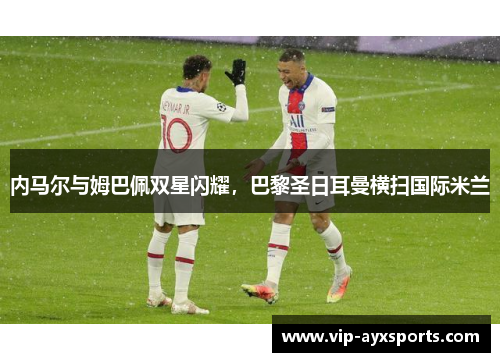 内马尔与姆巴佩双星闪耀，巴黎圣日耳曼横扫国际米兰