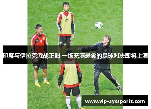 印度与伊拉克激战正酣 一场充满悬念的足球对决即将上演