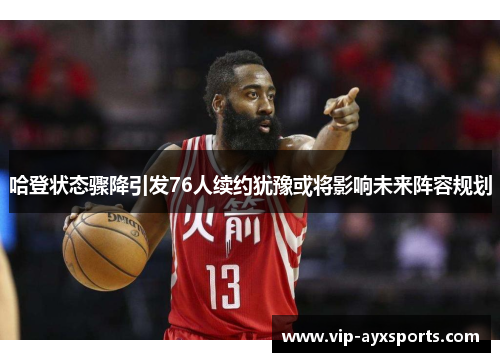 哈登状态骤降引发76人续约犹豫或将影响未来阵容规划